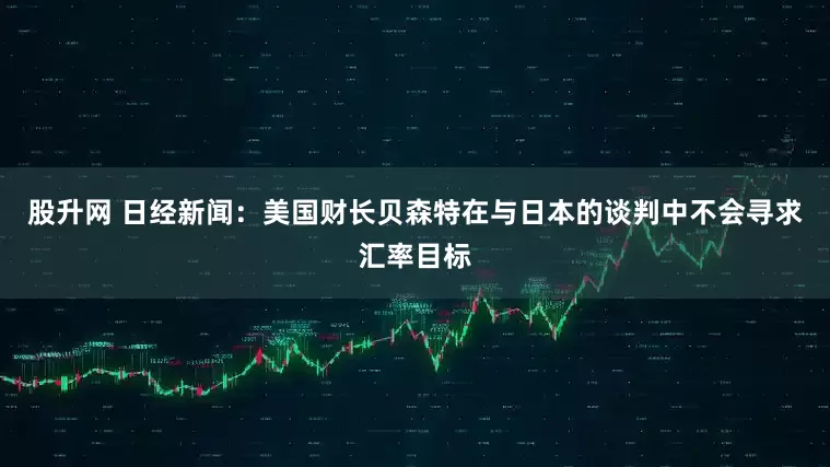股升网 日经新闻：美国财长贝森特在与日本的谈判中不会寻求汇率目标