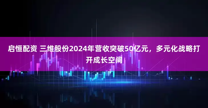 启恒配资 三维股份2024年营收突破50亿元，多元化战略打开成长空间