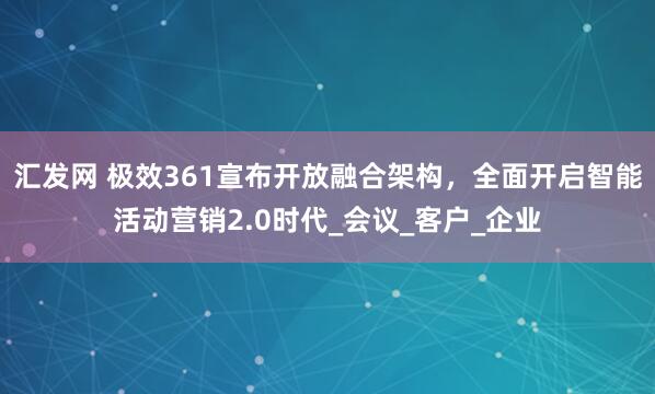 汇发网 极效361宣布开放融合架构，全面开启智能活动营销2.0时代_会议_客户_企业