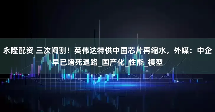 永隆配资 三次阉割！英伟达特供中国芯片再缩水，外媒：中企早已堵死退路_国产化_性能_模型