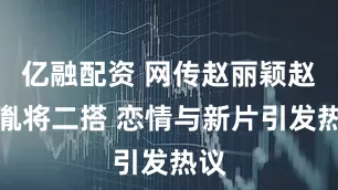 亿融配资 网传赵丽颖赵德胤将二搭 恋情与新片引发热议