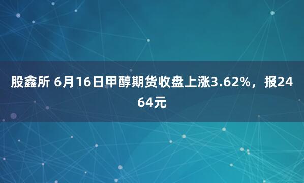股鑫所 6月16日甲醇期货收盘上涨3.62%，报2464元