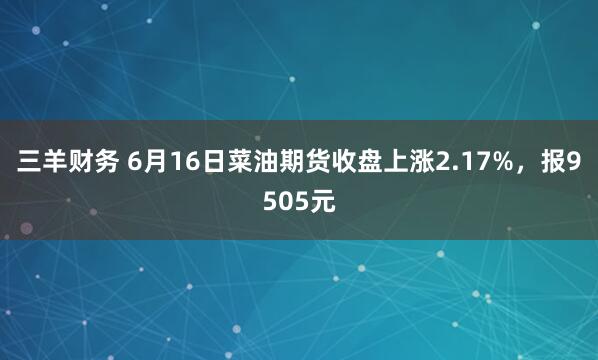 三羊财务 6月16日菜油期货收盘上涨2.17%，报9505元