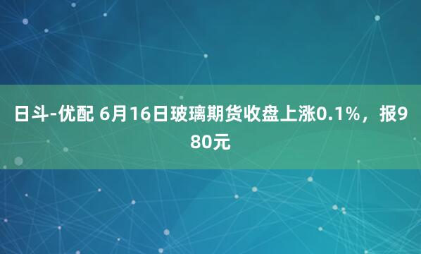 日斗-优配 6月16日玻璃期货收盘上涨0.1%，报980元