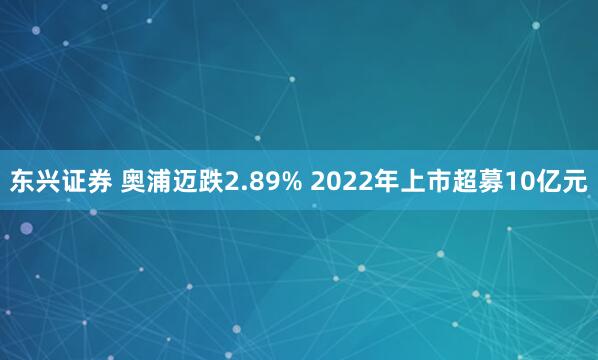 东兴证券 奥浦迈跌2.89% 2022年上市超募10亿元