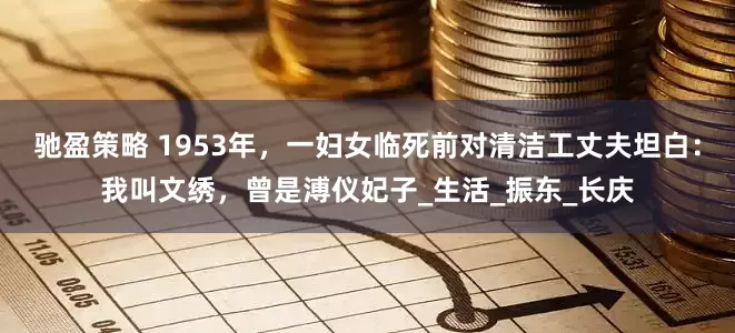 驰盈策略 1953年，一妇女临死前对清洁工丈夫坦白：我叫文绣，曾是溥仪妃子_生活_振东_长庆