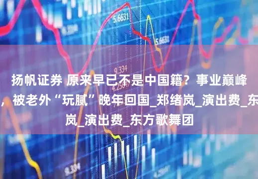 扬帆证券 原来早已不是中国籍？事业巅峰远赴美国，被老外“玩腻”晚年回国_郑绪岚_演出费_东方歌舞团