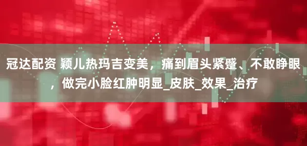 冠达配资 颖儿热玛吉变美，痛到眉头紧蹙、不敢睁眼，做完小脸红肿明显_皮肤_效果_治疗