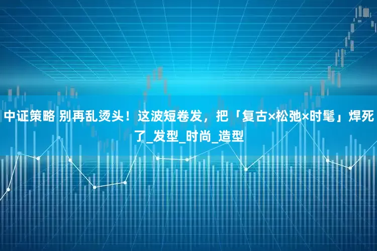 中证策略 别再乱烫头！这波短卷发，把「复古×松弛×时髦」焊死了_发型_时尚_造型