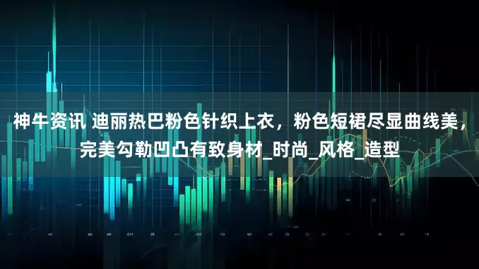 神牛资讯 迪丽热巴粉色针织上衣，粉色短裙尽显曲线美，完美勾勒凹凸有致身材_时尚_风格_造型