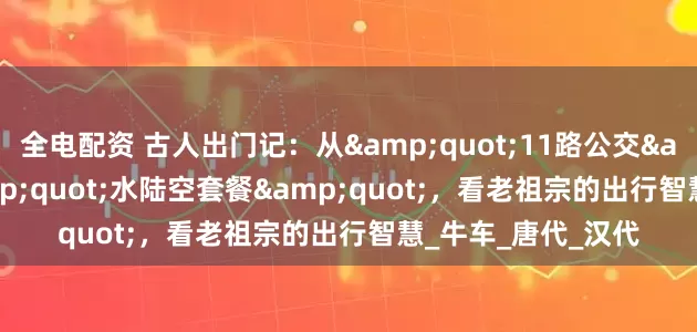 全电配资 古人出门记：从"11路公交"到"水陆空套餐"，看老祖宗的出行智慧_牛车_唐代_汉代