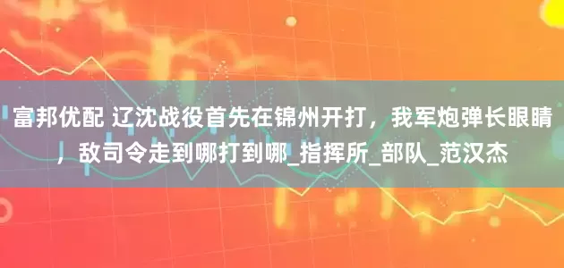 富邦优配 辽沈战役首先在锦州开打，我军炮弹长眼睛，敌司令走到哪打到哪_指挥所_部队_范汉杰