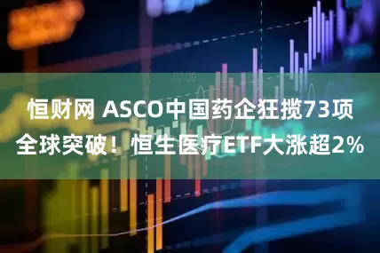 恒财网 ASCO中国药企狂揽73项全球突破！恒生医疗ETF大涨超2%