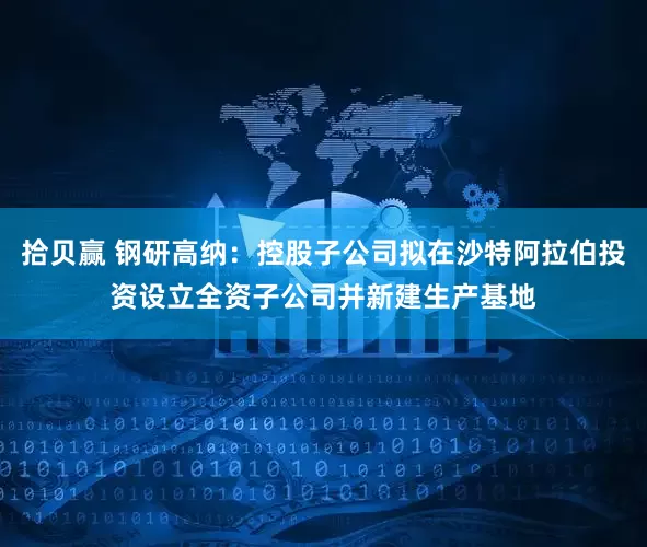 拾贝赢 钢研高纳：控股子公司拟在沙特阿拉伯投资设立全资子公司并新建生产基地